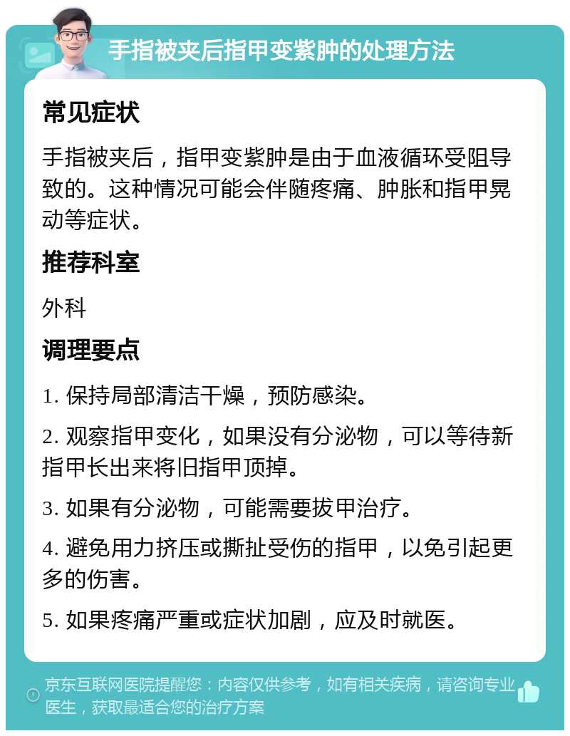 手指被夹后指甲变紫肿的处理方法 常见症状 手指被夹后，指甲变紫肿是由于血液循环受阻导致的。这种情况可能会伴随疼痛、肿胀和指甲晃动等症状。 推荐科室 外科 调理要点 1. 保持局部清洁干燥，预防感染。 2. 观察指甲变化，如果没有分泌物，可以等待新指甲长出来将旧指甲顶掉。 3. 如果有分泌物，可能需要拔甲治疗。 4. 避免用力挤压或撕扯受伤的指甲，以免引起更多的伤害。 5. 如果疼痛严重或症状加剧，应及时就医。