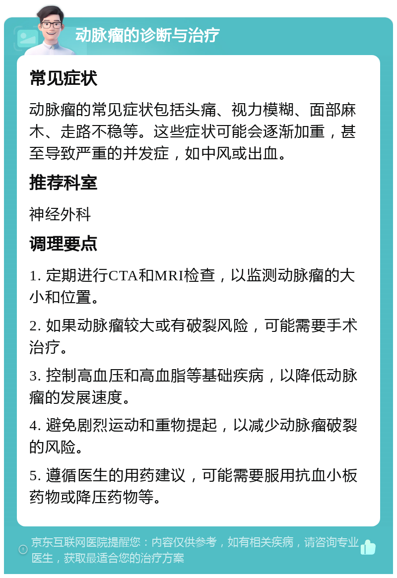 动脉瘤的诊断与治疗 常见症状 动脉瘤的常见症状包括头痛、视力模糊、面部麻木、走路不稳等。这些症状可能会逐渐加重，甚至导致严重的并发症，如中风或出血。 推荐科室 神经外科 调理要点 1. 定期进行CTA和MRI检查，以监测动脉瘤的大小和位置。 2. 如果动脉瘤较大或有破裂风险，可能需要手术治疗。 3. 控制高血压和高血脂等基础疾病，以降低动脉瘤的发展速度。 4. 避免剧烈运动和重物提起，以减少动脉瘤破裂的风险。 5. 遵循医生的用药建议，可能需要服用抗血小板药物或降压药物等。