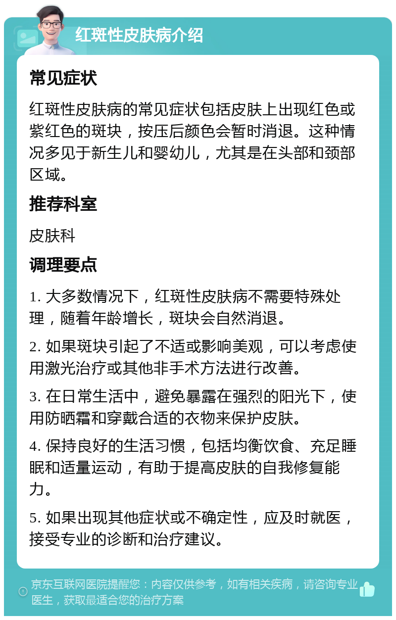 红斑性皮肤病介绍 常见症状 红斑性皮肤病的常见症状包括皮肤上出现红色或紫红色的斑块，按压后颜色会暂时消退。这种情况多见于新生儿和婴幼儿，尤其是在头部和颈部区域。 推荐科室 皮肤科 调理要点 1. 大多数情况下，红斑性皮肤病不需要特殊处理，随着年龄增长，斑块会自然消退。 2. 如果斑块引起了不适或影响美观，可以考虑使用激光治疗或其他非手术方法进行改善。 3. 在日常生活中，避免暴露在强烈的阳光下，使用防晒霜和穿戴合适的衣物来保护皮肤。 4. 保持良好的生活习惯，包括均衡饮食、充足睡眠和适量运动，有助于提高皮肤的自我修复能力。 5. 如果出现其他症状或不确定性，应及时就医，接受专业的诊断和治疗建议。