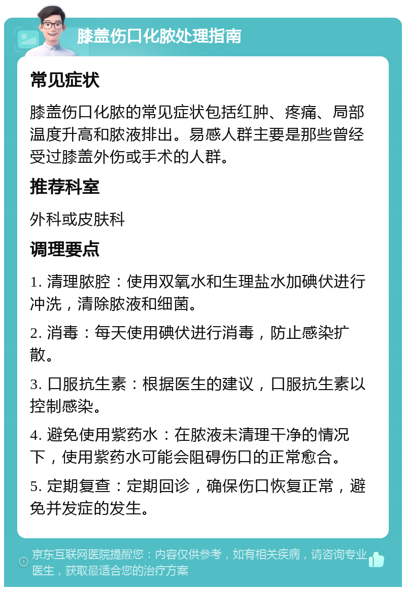 膝盖伤口化脓处理指南 常见症状 膝盖伤口化脓的常见症状包括红肿、疼痛、局部温度升高和脓液排出。易感人群主要是那些曾经受过膝盖外伤或手术的人群。 推荐科室 外科或皮肤科 调理要点 1. 清理脓腔：使用双氧水和生理盐水加碘伏进行冲洗，清除脓液和细菌。 2. 消毒：每天使用碘伏进行消毒，防止感染扩散。 3. 口服抗生素：根据医生的建议，口服抗生素以控制感染。 4. 避免使用紫药水：在脓液未清理干净的情况下，使用紫药水可能会阻碍伤口的正常愈合。 5. 定期复查：定期回诊，确保伤口恢复正常，避免并发症的发生。