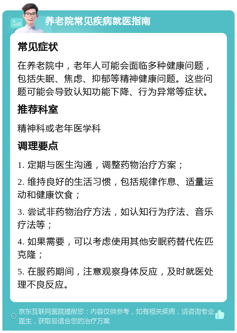 养老院常见疾病就医指南 常见症状 在养老院中，老年人可能会面临多种健康问题，包括失眠、焦虑、抑郁等精神健康问题。这些问题可能会导致认知功能下降、行为异常等症状。 推荐科室 精神科或老年医学科 调理要点 1. 定期与医生沟通，调整药物治疗方案； 2. 维持良好的生活习惯，包括规律作息、适量运动和健康饮食； 3. 尝试非药物治疗方法，如认知行为疗法、音乐疗法等； 4. 如果需要，可以考虑使用其他安眠药替代佐匹克隆； 5. 在服药期间，注意观察身体反应，及时就医处理不良反应。