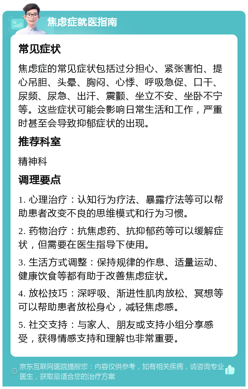 焦虑症就医指南 常见症状 焦虑症的常见症状包括过分担心、紧张害怕、提心吊胆、头晕、胸闷、心悸、呼吸急促、口干、尿频、尿急、出汗、震颤、坐立不安、坐卧不宁等。这些症状可能会影响日常生活和工作，严重时甚至会导致抑郁症状的出现。 推荐科室 精神科 调理要点 1. 心理治疗：认知行为疗法、暴露疗法等可以帮助患者改变不良的思维模式和行为习惯。 2. 药物治疗：抗焦虑药、抗抑郁药等可以缓解症状，但需要在医生指导下使用。 3. 生活方式调整：保持规律的作息、适量运动、健康饮食等都有助于改善焦虑症状。 4. 放松技巧：深呼吸、渐进性肌肉放松、冥想等可以帮助患者放松身心，减轻焦虑感。 5. 社交支持：与家人、朋友或支持小组分享感受，获得情感支持和理解也非常重要。