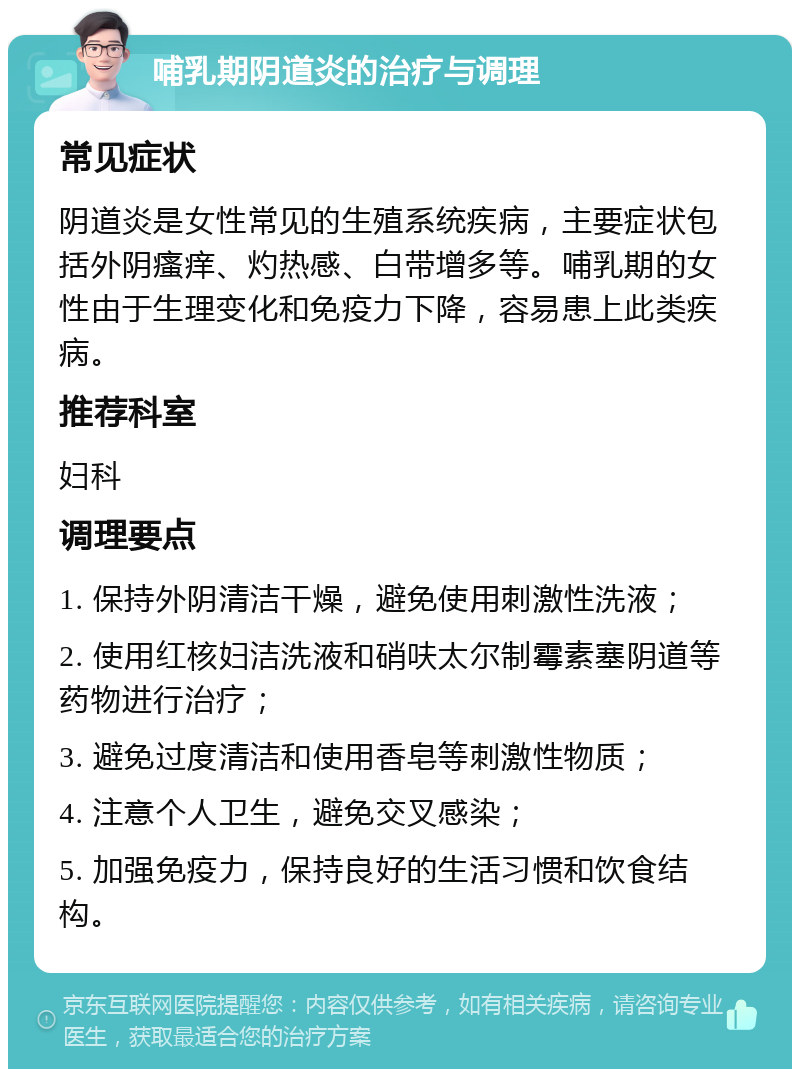 哺乳期阴道炎的治疗与调理 常见症状 阴道炎是女性常见的生殖系统疾病，主要症状包括外阴瘙痒、灼热感、白带增多等。哺乳期的女性由于生理变化和免疫力下降，容易患上此类疾病。 推荐科室 妇科 调理要点 1. 保持外阴清洁干燥，避免使用刺激性洗液； 2. 使用红核妇洁洗液和硝呋太尔制霉素塞阴道等药物进行治疗； 3. 避免过度清洁和使用香皂等刺激性物质； 4. 注意个人卫生，避免交叉感染； 5. 加强免疫力，保持良好的生活习惯和饮食结构。