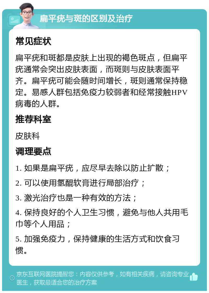 扁平疣与斑的区别及治疗 常见症状 扁平疣和斑都是皮肤上出现的褐色斑点，但扁平疣通常会突出皮肤表面，而斑则与皮肤表面平齐。扁平疣可能会随时间增长，斑则通常保持稳定。易感人群包括免疫力较弱者和经常接触HPV病毒的人群。 推荐科室 皮肤科 调理要点 1. 如果是扁平疣，应尽早去除以防止扩散； 2. 可以使用氢醌软膏进行局部治疗； 3. 激光治疗也是一种有效的方法； 4. 保持良好的个人卫生习惯，避免与他人共用毛巾等个人用品； 5. 加强免疫力，保持健康的生活方式和饮食习惯。