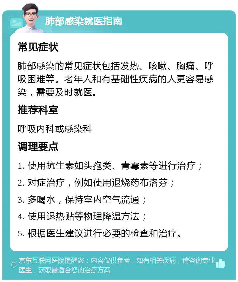 肺部感染就医指南 常见症状 肺部感染的常见症状包括发热、咳嗽、胸痛、呼吸困难等。老年人和有基础性疾病的人更容易感染，需要及时就医。 推荐科室 呼吸内科或感染科 调理要点 1. 使用抗生素如头孢类、青霉素等进行治疗； 2. 对症治疗，例如使用退烧药布洛芬； 3. 多喝水，保持室内空气流通； 4. 使用退热贴等物理降温方法； 5. 根据医生建议进行必要的检查和治疗。