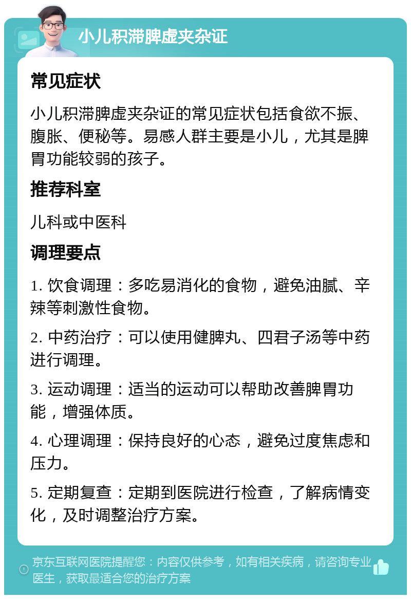 小儿积滞脾虚夹杂证 常见症状 小儿积滞脾虚夹杂证的常见症状包括食欲不振、腹胀、便秘等。易感人群主要是小儿，尤其是脾胃功能较弱的孩子。 推荐科室 儿科或中医科 调理要点 1. 饮食调理：多吃易消化的食物，避免油腻、辛辣等刺激性食物。 2. 中药治疗：可以使用健脾丸、四君子汤等中药进行调理。 3. 运动调理：适当的运动可以帮助改善脾胃功能，增强体质。 4. 心理调理：保持良好的心态，避免过度焦虑和压力。 5. 定期复查：定期到医院进行检查，了解病情变化，及时调整治疗方案。