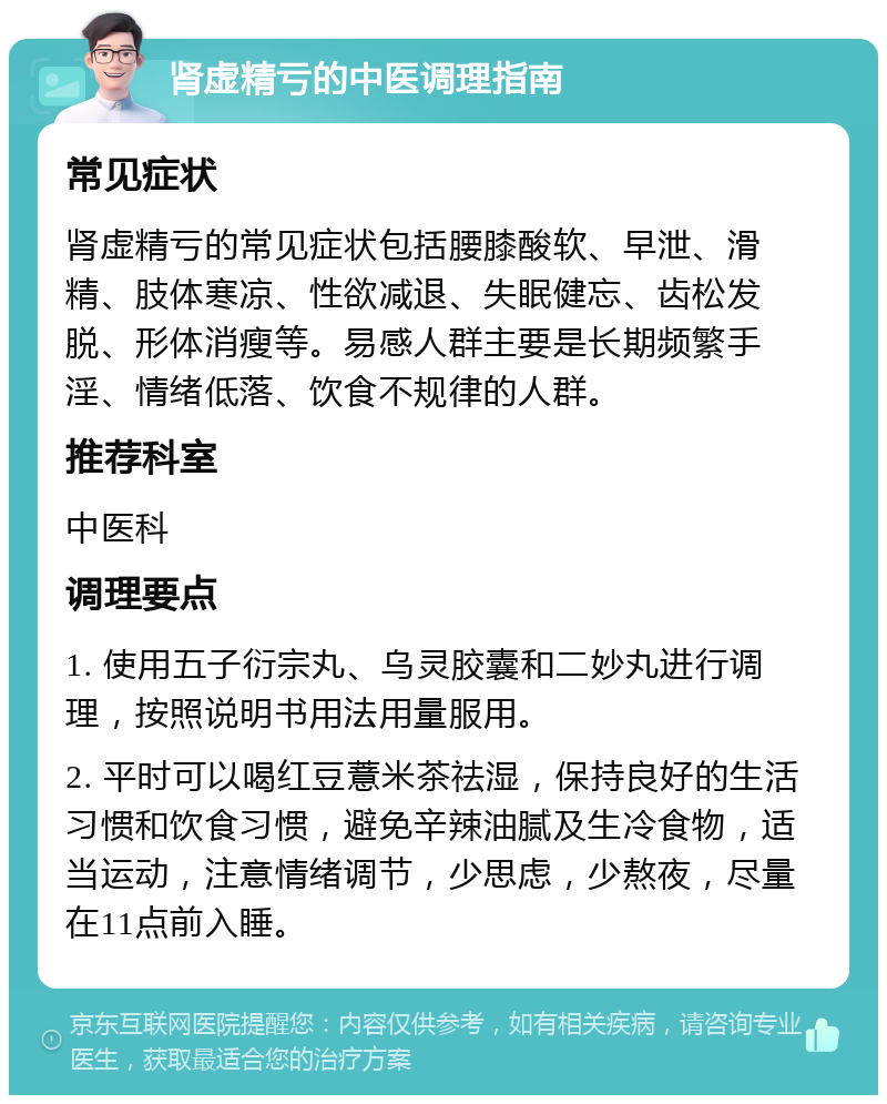 肾虚精亏的中医调理指南 常见症状 肾虚精亏的常见症状包括腰膝酸软、早泄、滑精、肢体寒凉、性欲减退、失眠健忘、齿松发脱、形体消瘦等。易感人群主要是长期频繁手淫、情绪低落、饮食不规律的人群。 推荐科室 中医科 调理要点 1. 使用五子衍宗丸、乌灵胶囊和二妙丸进行调理，按照说明书用法用量服用。 2. 平时可以喝红豆薏米茶祛湿，保持良好的生活习惯和饮食习惯，避免辛辣油腻及生冷食物，适当运动，注意情绪调节，少思虑，少熬夜，尽量在11点前入睡。