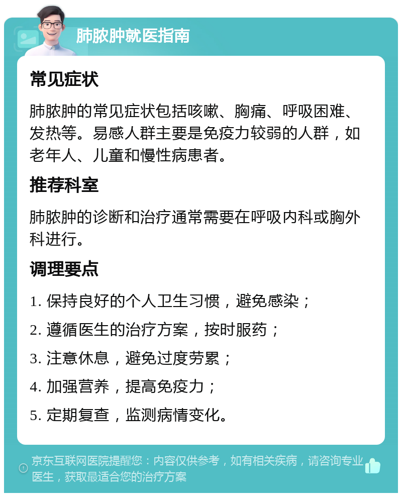 肺脓肿就医指南 常见症状 肺脓肿的常见症状包括咳嗽、胸痛、呼吸困难、发热等。易感人群主要是免疫力较弱的人群，如老年人、儿童和慢性病患者。 推荐科室 肺脓肿的诊断和治疗通常需要在呼吸内科或胸外科进行。 调理要点 1. 保持良好的个人卫生习惯，避免感染； 2. 遵循医生的治疗方案，按时服药； 3. 注意休息，避免过度劳累； 4. 加强营养，提高免疫力； 5. 定期复查，监测病情变化。