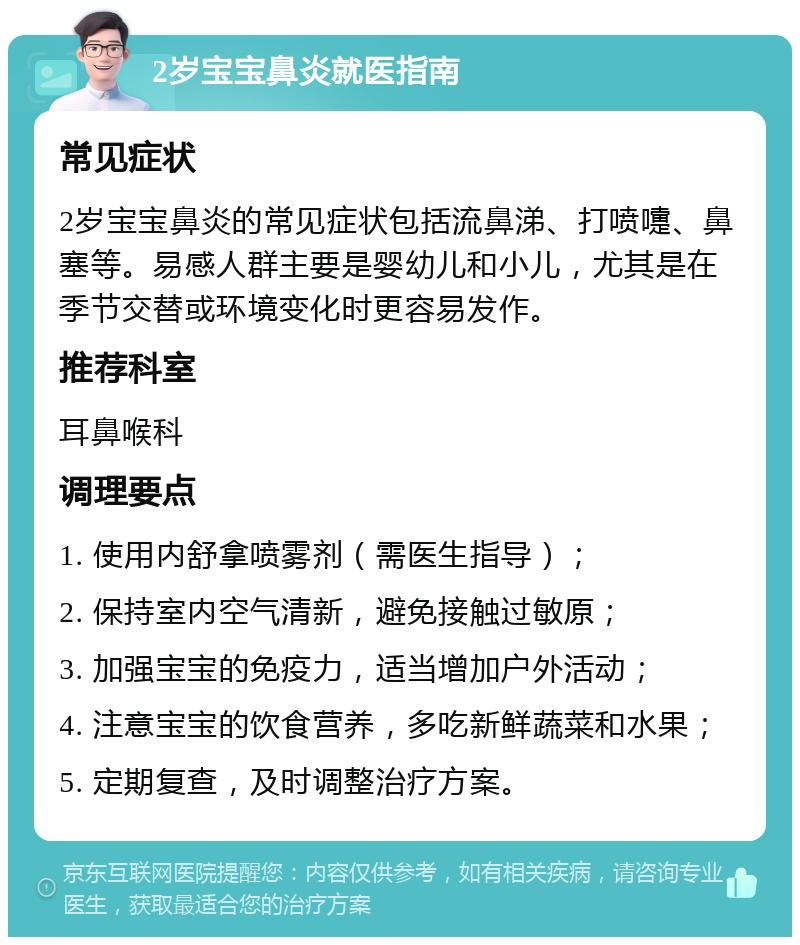 2岁宝宝鼻炎就医指南 常见症状 2岁宝宝鼻炎的常见症状包括流鼻涕、打喷嚏、鼻塞等。易感人群主要是婴幼儿和小儿，尤其是在季节交替或环境变化时更容易发作。 推荐科室 耳鼻喉科 调理要点 1. 使用内舒拿喷雾剂（需医生指导）； 2. 保持室内空气清新，避免接触过敏原； 3. 加强宝宝的免疫力，适当增加户外活动； 4. 注意宝宝的饮食营养，多吃新鲜蔬菜和水果； 5. 定期复查，及时调整治疗方案。