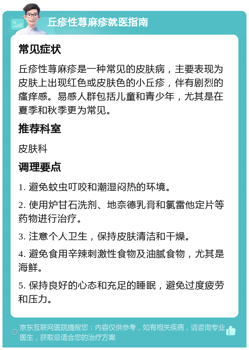 丘疹性荨麻疹就医指南 常见症状 丘疹性荨麻疹是一种常见的皮肤病，主要表现为皮肤上出现红色或皮肤色的小丘疹，伴有剧烈的瘙痒感。易感人群包括儿童和青少年，尤其是在夏季和秋季更为常见。 推荐科室 皮肤科 调理要点 1. 避免蚊虫叮咬和潮湿闷热的环境。 2. 使用炉甘石洗剂、地奈德乳膏和氯雷他定片等药物进行治疗。 3. 注意个人卫生，保持皮肤清洁和干燥。 4. 避免食用辛辣刺激性食物及油腻食物，尤其是海鲜。 5. 保持良好的心态和充足的睡眠，避免过度疲劳和压力。