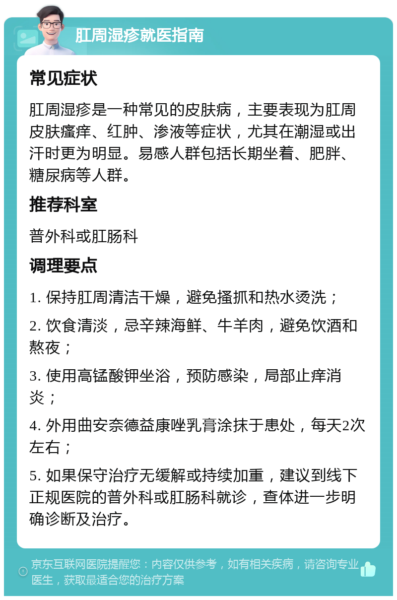 肛周湿疹就医指南 常见症状 肛周湿疹是一种常见的皮肤病，主要表现为肛周皮肤瘙痒、红肿、渗液等症状，尤其在潮湿或出汗时更为明显。易感人群包括长期坐着、肥胖、糖尿病等人群。 推荐科室 普外科或肛肠科 调理要点 1. 保持肛周清洁干燥，避免搔抓和热水烫洗； 2. 饮食清淡，忌辛辣海鲜、牛羊肉，避免饮酒和熬夜； 3. 使用高锰酸钾坐浴，预防感染，局部止痒消炎； 4. 外用曲安奈德益康唑乳膏涂抹于患处，每天2次左右； 5. 如果保守治疗无缓解或持续加重，建议到线下正规医院的普外科或肛肠科就诊，查体进一步明确诊断及治疗。