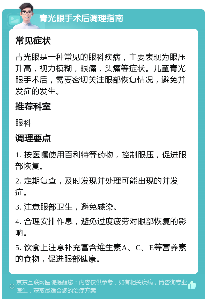 青光眼手术后调理指南 常见症状 青光眼是一种常见的眼科疾病，主要表现为眼压升高，视力模糊，眼痛，头痛等症状。儿童青光眼手术后，需要密切关注眼部恢复情况，避免并发症的发生。 推荐科室 眼科 调理要点 1. 按医嘱使用百利特等药物，控制眼压，促进眼部恢复。 2. 定期复查，及时发现并处理可能出现的并发症。 3. 注意眼部卫生，避免感染。 4. 合理安排作息，避免过度疲劳对眼部恢复的影响。 5. 饮食上注意补充富含维生素A、C、E等营养素的食物，促进眼部健康。