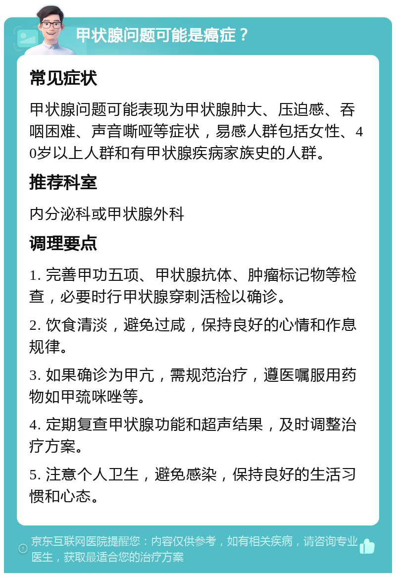 甲状腺问题可能是癌症？ 常见症状 甲状腺问题可能表现为甲状腺肿大、压迫感、吞咽困难、声音嘶哑等症状，易感人群包括女性、40岁以上人群和有甲状腺疾病家族史的人群。 推荐科室 内分泌科或甲状腺外科 调理要点 1. 完善甲功五项、甲状腺抗体、肿瘤标记物等检查，必要时行甲状腺穿刺活检以确诊。 2. 饮食清淡，避免过咸，保持良好的心情和作息规律。 3. 如果确诊为甲亢，需规范治疗，遵医嘱服用药物如甲巯咪唑等。 4. 定期复查甲状腺功能和超声结果，及时调整治疗方案。 5. 注意个人卫生，避免感染，保持良好的生活习惯和心态。