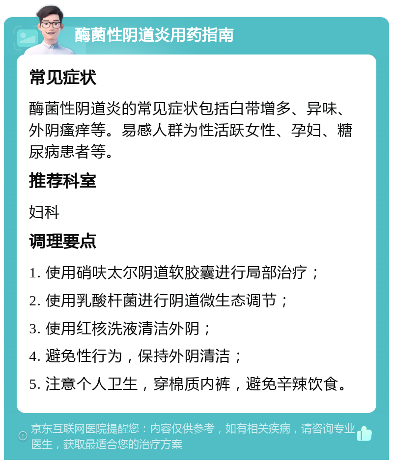 酶菌性阴道炎用药指南 常见症状 酶菌性阴道炎的常见症状包括白带增多、异味、外阴瘙痒等。易感人群为性活跃女性、孕妇、糖尿病患者等。 推荐科室 妇科 调理要点 1. 使用硝呋太尔阴道软胶囊进行局部治疗； 2. 使用乳酸杆菌进行阴道微生态调节； 3. 使用红核洗液清洁外阴； 4. 避免性行为，保持外阴清洁； 5. 注意个人卫生，穿棉质内裤，避免辛辣饮食。