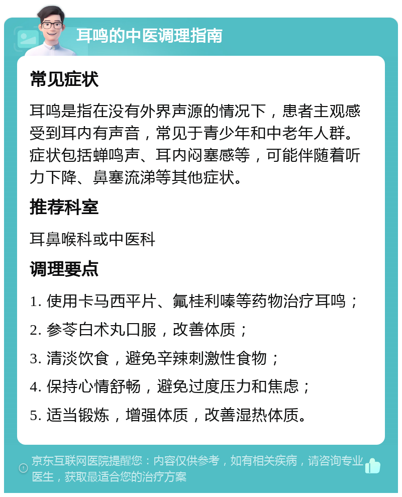 耳鸣的中医调理指南 常见症状 耳鸣是指在没有外界声源的情况下，患者主观感受到耳内有声音，常见于青少年和中老年人群。症状包括蝉鸣声、耳内闷塞感等，可能伴随着听力下降、鼻塞流涕等其他症状。 推荐科室 耳鼻喉科或中医科 调理要点 1. 使用卡马西平片、氟桂利嗪等药物治疗耳鸣； 2. 参苓白术丸口服，改善体质； 3. 清淡饮食，避免辛辣刺激性食物； 4. 保持心情舒畅，避免过度压力和焦虑； 5. 适当锻炼，增强体质，改善湿热体质。