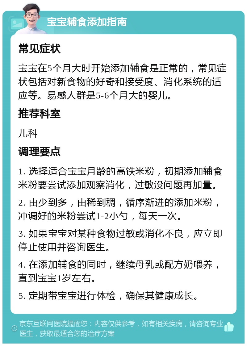 宝宝辅食添加指南 常见症状 宝宝在5个月大时开始添加辅食是正常的，常见症状包括对新食物的好奇和接受度、消化系统的适应等。易感人群是5-6个月大的婴儿。 推荐科室 儿科 调理要点 1. 选择适合宝宝月龄的高铁米粉，初期添加辅食米粉要尝试添加观察消化，过敏没问题再加量。 2. 由少到多，由稀到稠，循序渐进的添加米粉，冲调好的米粉尝试1-2小勺，每天一次。 3. 如果宝宝对某种食物过敏或消化不良，应立即停止使用并咨询医生。 4. 在添加辅食的同时，继续母乳或配方奶喂养，直到宝宝1岁左右。 5. 定期带宝宝进行体检，确保其健康成长。