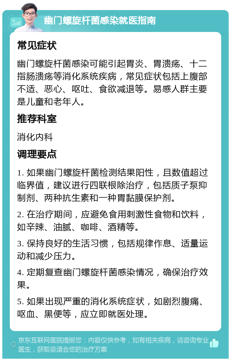 幽门螺旋杆菌感染就医指南 常见症状 幽门螺旋杆菌感染可能引起胃炎、胃溃疡、十二指肠溃疡等消化系统疾病，常见症状包括上腹部不适、恶心、呕吐、食欲减退等。易感人群主要是儿童和老年人。 推荐科室 消化内科 调理要点 1. 如果幽门螺旋杆菌检测结果阳性，且数值超过临界值，建议进行四联根除治疗，包括质子泵抑制剂、两种抗生素和一种胃黏膜保护剂。 2. 在治疗期间，应避免食用刺激性食物和饮料，如辛辣、油腻、咖啡、酒精等。 3. 保持良好的生活习惯，包括规律作息、适量运动和减少压力。 4. 定期复查幽门螺旋杆菌感染情况，确保治疗效果。 5. 如果出现严重的消化系统症状，如剧烈腹痛、呕血、黑便等，应立即就医处理。