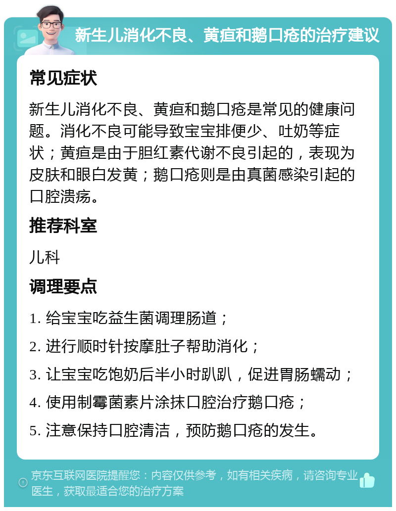 新生儿消化不良、黄疸和鹅口疮的治疗建议 常见症状 新生儿消化不良、黄疸和鹅口疮是常见的健康问题。消化不良可能导致宝宝排便少、吐奶等症状；黄疸是由于胆红素代谢不良引起的，表现为皮肤和眼白发黄；鹅口疮则是由真菌感染引起的口腔溃疡。 推荐科室 儿科 调理要点 1. 给宝宝吃益生菌调理肠道； 2. 进行顺时针按摩肚子帮助消化； 3. 让宝宝吃饱奶后半小时趴趴，促进胃肠蠕动； 4. 使用制霉菌素片涂抹口腔治疗鹅口疮； 5. 注意保持口腔清洁，预防鹅口疮的发生。