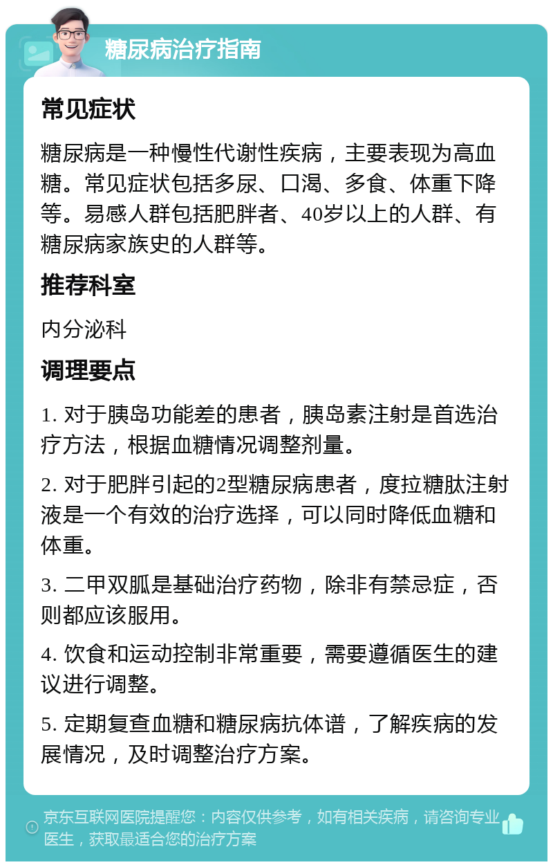 糖尿病治疗指南 常见症状 糖尿病是一种慢性代谢性疾病，主要表现为高血糖。常见症状包括多尿、口渴、多食、体重下降等。易感人群包括肥胖者、40岁以上的人群、有糖尿病家族史的人群等。 推荐科室 内分泌科 调理要点 1. 对于胰岛功能差的患者，胰岛素注射是首选治疗方法，根据血糖情况调整剂量。 2. 对于肥胖引起的2型糖尿病患者，度拉糖肽注射液是一个有效的治疗选择，可以同时降低血糖和体重。 3. 二甲双胍是基础治疗药物，除非有禁忌症，否则都应该服用。 4. 饮食和运动控制非常重要，需要遵循医生的建议进行调整。 5. 定期复查血糖和糖尿病抗体谱，了解疾病的发展情况，及时调整治疗方案。