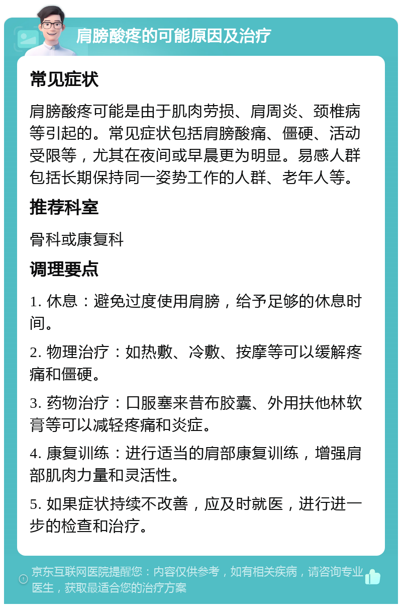 肩膀酸疼的可能原因及治疗 常见症状 肩膀酸疼可能是由于肌肉劳损、肩周炎、颈椎病等引起的。常见症状包括肩膀酸痛、僵硬、活动受限等，尤其在夜间或早晨更为明显。易感人群包括长期保持同一姿势工作的人群、老年人等。 推荐科室 骨科或康复科 调理要点 1. 休息：避免过度使用肩膀，给予足够的休息时间。 2. 物理治疗：如热敷、冷敷、按摩等可以缓解疼痛和僵硬。 3. 药物治疗：口服塞来昔布胶囊、外用扶他林软膏等可以减轻疼痛和炎症。 4. 康复训练：进行适当的肩部康复训练，增强肩部肌肉力量和灵活性。 5. 如果症状持续不改善，应及时就医，进行进一步的检查和治疗。