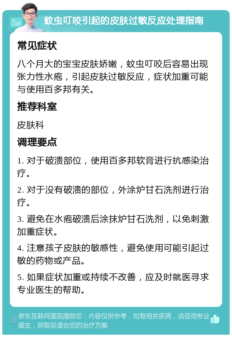 蚊虫叮咬引起的皮肤过敏反应处理指南 常见症状 八个月大的宝宝皮肤娇嫩，蚊虫叮咬后容易出现张力性水疱，引起皮肤过敏反应，症状加重可能与使用百多邦有关。 推荐科室 皮肤科 调理要点 1. 对于破溃部位，使用百多邦软膏进行抗感染治疗。 2. 对于没有破溃的部位，外涂炉甘石洗剂进行治疗。 3. 避免在水疱破溃后涂抹炉甘石洗剂，以免刺激加重症状。 4. 注意孩子皮肤的敏感性，避免使用可能引起过敏的药物或产品。 5. 如果症状加重或持续不改善，应及时就医寻求专业医生的帮助。