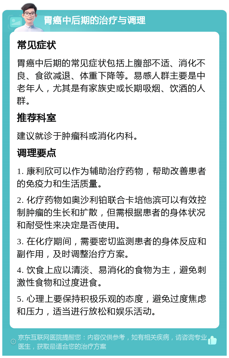 胃癌中后期的治疗与调理 常见症状 胃癌中后期的常见症状包括上腹部不适、消化不良、食欲减退、体重下降等。易感人群主要是中老年人，尤其是有家族史或长期吸烟、饮酒的人群。 推荐科室 建议就诊于肿瘤科或消化内科。 调理要点 1. 康利欣可以作为辅助治疗药物，帮助改善患者的免疫力和生活质量。 2. 化疗药物如奥沙利铂联合卡培他滨可以有效控制肿瘤的生长和扩散，但需根据患者的身体状况和耐受性来决定是否使用。 3. 在化疗期间，需要密切监测患者的身体反应和副作用，及时调整治疗方案。 4. 饮食上应以清淡、易消化的食物为主，避免刺激性食物和过度进食。 5. 心理上要保持积极乐观的态度，避免过度焦虑和压力，适当进行放松和娱乐活动。