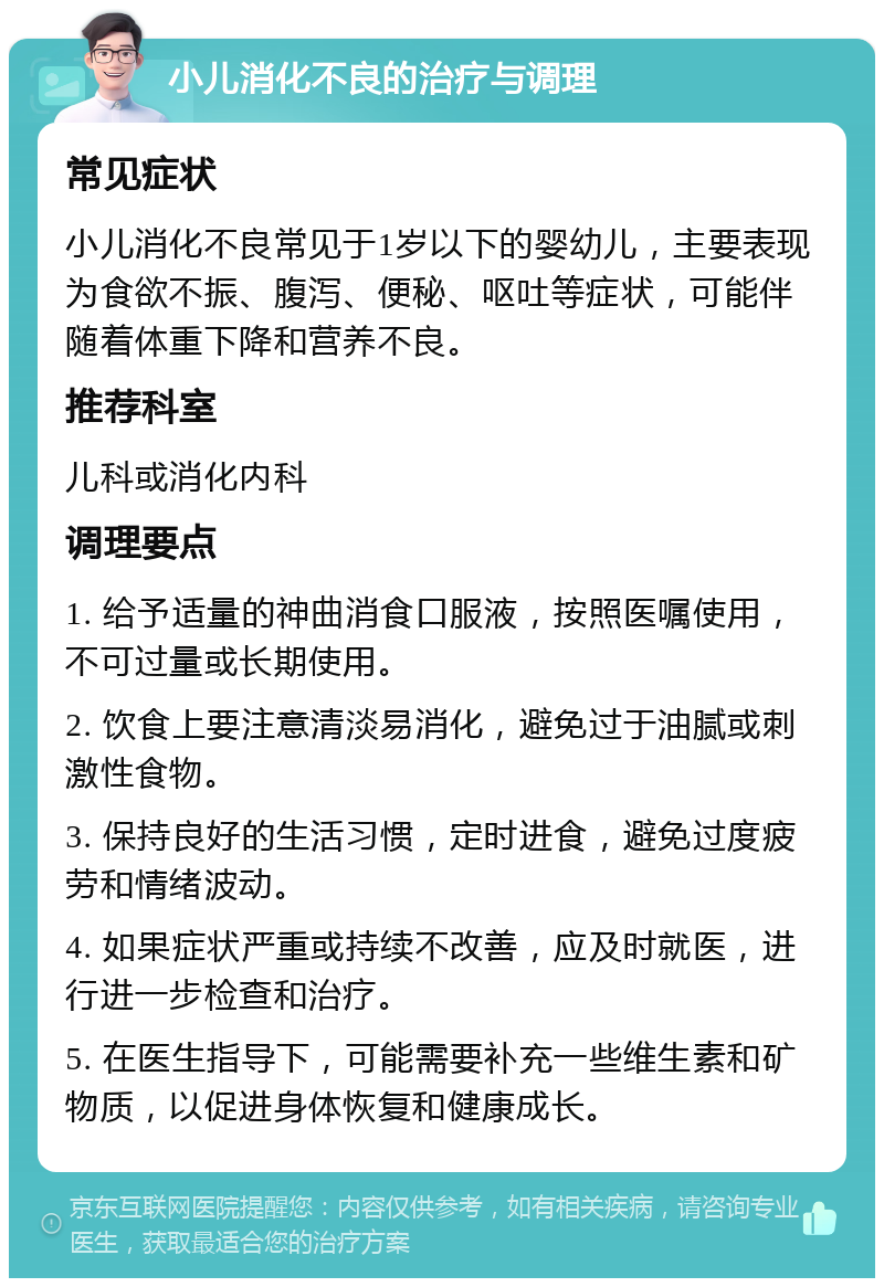 小儿消化不良的治疗与调理 常见症状 小儿消化不良常见于1岁以下的婴幼儿，主要表现为食欲不振、腹泻、便秘、呕吐等症状，可能伴随着体重下降和营养不良。 推荐科室 儿科或消化内科 调理要点 1. 给予适量的神曲消食口服液，按照医嘱使用，不可过量或长期使用。 2. 饮食上要注意清淡易消化，避免过于油腻或刺激性食物。 3. 保持良好的生活习惯，定时进食，避免过度疲劳和情绪波动。 4. 如果症状严重或持续不改善，应及时就医，进行进一步检查和治疗。 5. 在医生指导下，可能需要补充一些维生素和矿物质，以促进身体恢复和健康成长。