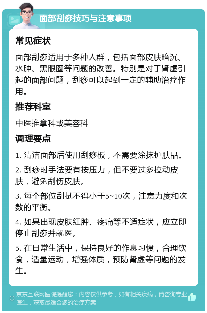 面部刮痧技巧与注意事项 常见症状 面部刮痧适用于多种人群，包括面部皮肤暗沉、水肿、黑眼圈等问题的改善。特别是对于肾虚引起的面部问题，刮痧可以起到一定的辅助治疗作用。 推荐科室 中医推拿科或美容科 调理要点 1. 清洁面部后使用刮痧板，不需要涂抹护肤品。 2. 刮痧时手法要有按压力，但不要过多拉动皮肤，避免刮伤皮肤。 3. 每个部位刮拭不得小于5~10次，注意力度和次数的平衡。 4. 如果出现皮肤红肿、疼痛等不适症状，应立即停止刮痧并就医。 5. 在日常生活中，保持良好的作息习惯，合理饮食，适量运动，增强体质，预防肾虚等问题的发生。