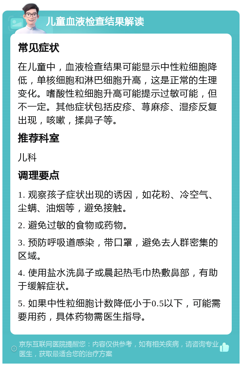 儿童血液检查结果解读 常见症状 在儿童中，血液检查结果可能显示中性粒细胞降低，单核细胞和淋巴细胞升高，这是正常的生理变化。嗜酸性粒细胞升高可能提示过敏可能，但不一定。其他症状包括皮疹、荨麻疹、湿疹反复出现，咳嗽，揉鼻子等。 推荐科室 儿科 调理要点 1. 观察孩子症状出现的诱因，如花粉、冷空气、尘螨、油烟等，避免接触。 2. 避免过敏的食物或药物。 3. 预防呼吸道感染，带口罩，避免去人群密集的区域。 4. 使用盐水洗鼻子或晨起热毛巾热敷鼻部，有助于缓解症状。 5. 如果中性粒细胞计数降低小于0.5以下，可能需要用药，具体药物需医生指导。