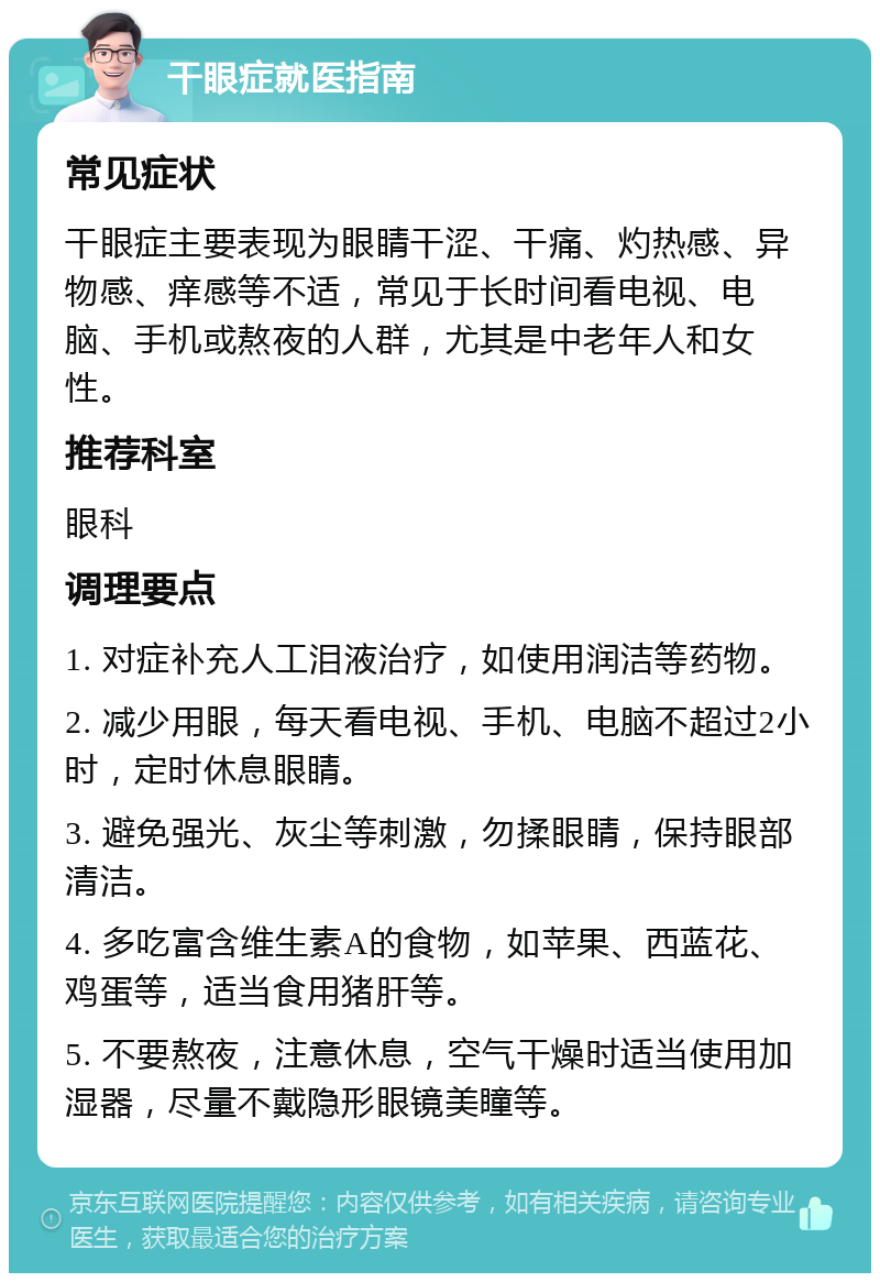 干眼症就医指南 常见症状 干眼症主要表现为眼睛干涩、干痛、灼热感、异物感、痒感等不适，常见于长时间看电视、电脑、手机或熬夜的人群，尤其是中老年人和女性。 推荐科室 眼科 调理要点 1. 对症补充人工泪液治疗，如使用润洁等药物。 2. 减少用眼，每天看电视、手机、电脑不超过2小时，定时休息眼睛。 3. 避免强光、灰尘等刺激，勿揉眼睛，保持眼部清洁。 4. 多吃富含维生素A的食物，如苹果、西蓝花、鸡蛋等，适当食用猪肝等。 5. 不要熬夜，注意休息，空气干燥时适当使用加湿器，尽量不戴隐形眼镜美瞳等。