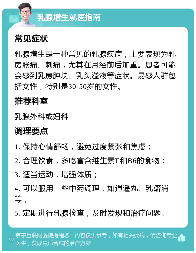 乳腺增生就医指南 常见症状 乳腺增生是一种常见的乳腺疾病，主要表现为乳房胀痛、刺痛，尤其在月经前后加重。患者可能会感到乳房肿块、乳头溢液等症状。易感人群包括女性，特别是30-50岁的女性。 推荐科室 乳腺外科或妇科 调理要点 1. 保持心情舒畅，避免过度紧张和焦虑； 2. 合理饮食，多吃富含维生素E和B6的食物； 3. 适当运动，增强体质； 4. 可以服用一些中药调理，如逍遥丸、乳癖消等； 5. 定期进行乳腺检查，及时发现和治疗问题。