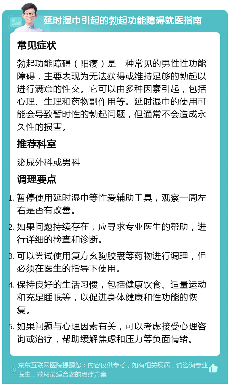 延时湿巾引起的勃起功能障碍就医指南 常见症状 勃起功能障碍（阳痿）是一种常见的男性性功能障碍，主要表现为无法获得或维持足够的勃起以进行满意的性交。它可以由多种因素引起，包括心理、生理和药物副作用等。延时湿巾的使用可能会导致暂时性的勃起问题，但通常不会造成永久性的损害。 推荐科室 泌尿外科或男科 调理要点 暂停使用延时湿巾等性爱辅助工具，观察一周左右是否有改善。 如果问题持续存在，应寻求专业医生的帮助，进行详细的检查和诊断。 可以尝试使用复方玄驹胶囊等药物进行调理，但必须在医生的指导下使用。 保持良好的生活习惯，包括健康饮食、适量运动和充足睡眠等，以促进身体健康和性功能的恢复。 如果问题与心理因素有关，可以考虑接受心理咨询或治疗，帮助缓解焦虑和压力等负面情绪。