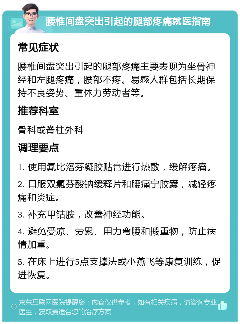 腰椎间盘突出引起的腿部疼痛就医指南 常见症状 腰椎间盘突出引起的腿部疼痛主要表现为坐骨神经和左腿疼痛，腰部不疼。易感人群包括长期保持不良姿势、重体力劳动者等。 推荐科室 骨科或脊柱外科 调理要点 1. 使用氟比洛芬凝胶贴膏进行热敷，缓解疼痛。 2. 口服双氯芬酸钠缓释片和腰痛宁胶囊，减轻疼痛和炎症。 3. 补充甲钴胺，改善神经功能。 4. 避免受凉、劳累、用力弯腰和搬重物，防止病情加重。 5. 在床上进行5点支撑法或小燕飞等康复训练，促进恢复。