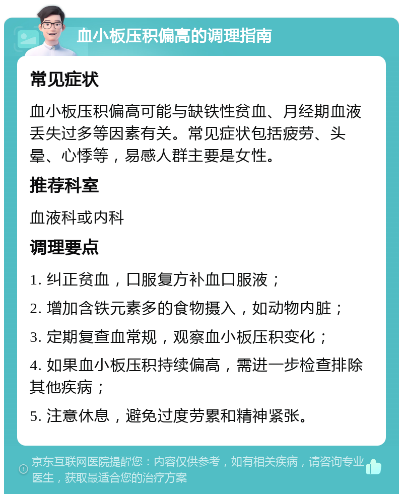 血小板压积偏高的调理指南 常见症状 血小板压积偏高可能与缺铁性贫血、月经期血液丢失过多等因素有关。常见症状包括疲劳、头晕、心悸等，易感人群主要是女性。 推荐科室 血液科或内科 调理要点 1. 纠正贫血，口服复方补血口服液； 2. 增加含铁元素多的食物摄入，如动物内脏； 3. 定期复查血常规，观察血小板压积变化； 4. 如果血小板压积持续偏高，需进一步检查排除其他疾病； 5. 注意休息，避免过度劳累和精神紧张。