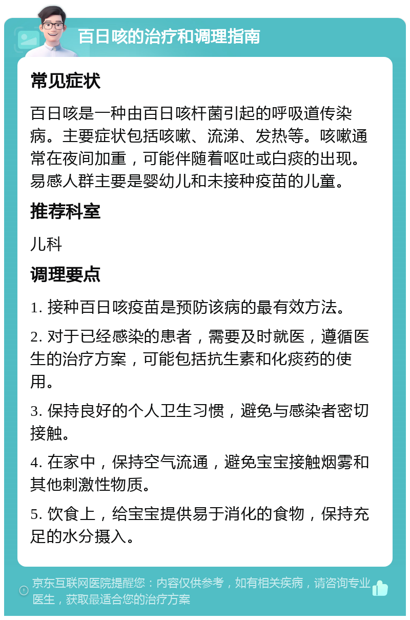 百日咳的治疗和调理指南 常见症状 百日咳是一种由百日咳杆菌引起的呼吸道传染病。主要症状包括咳嗽、流涕、发热等。咳嗽通常在夜间加重，可能伴随着呕吐或白痰的出现。易感人群主要是婴幼儿和未接种疫苗的儿童。 推荐科室 儿科 调理要点 1. 接种百日咳疫苗是预防该病的最有效方法。 2. 对于已经感染的患者，需要及时就医，遵循医生的治疗方案，可能包括抗生素和化痰药的使用。 3. 保持良好的个人卫生习惯，避免与感染者密切接触。 4. 在家中，保持空气流通，避免宝宝接触烟雾和其他刺激性物质。 5. 饮食上，给宝宝提供易于消化的食物，保持充足的水分摄入。