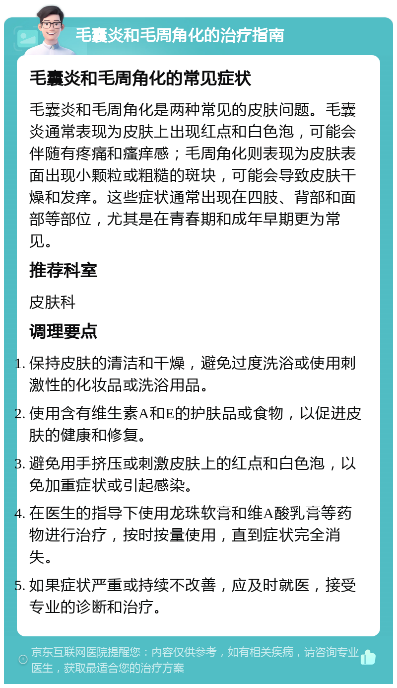 毛囊炎和毛周角化的治疗指南 毛囊炎和毛周角化的常见症状 毛囊炎和毛周角化是两种常见的皮肤问题。毛囊炎通常表现为皮肤上出现红点和白色泡，可能会伴随有疼痛和瘙痒感；毛周角化则表现为皮肤表面出现小颗粒或粗糙的斑块，可能会导致皮肤干燥和发痒。这些症状通常出现在四肢、背部和面部等部位，尤其是在青春期和成年早期更为常见。 推荐科室 皮肤科 调理要点 保持皮肤的清洁和干燥，避免过度洗浴或使用刺激性的化妆品或洗浴用品。 使用含有维生素A和E的护肤品或食物，以促进皮肤的健康和修复。 避免用手挤压或刺激皮肤上的红点和白色泡，以免加重症状或引起感染。 在医生的指导下使用龙珠软膏和维A酸乳膏等药物进行治疗，按时按量使用，直到症状完全消失。 如果症状严重或持续不改善，应及时就医，接受专业的诊断和治疗。