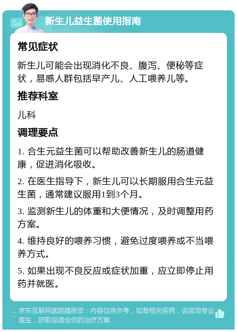 新生儿益生菌使用指南 常见症状 新生儿可能会出现消化不良、腹泻、便秘等症状，易感人群包括早产儿、人工喂养儿等。 推荐科室 儿科 调理要点 1. 合生元益生菌可以帮助改善新生儿的肠道健康，促进消化吸收。 2. 在医生指导下，新生儿可以长期服用合生元益生菌，通常建议服用1到3个月。 3. 监测新生儿的体重和大便情况，及时调整用药方案。 4. 维持良好的喂养习惯，避免过度喂养或不当喂养方式。 5. 如果出现不良反应或症状加重，应立即停止用药并就医。