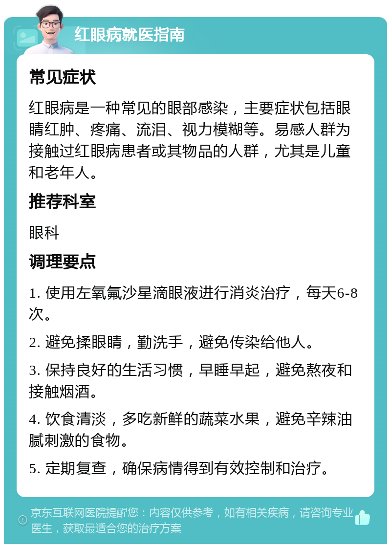 红眼病就医指南 常见症状 红眼病是一种常见的眼部感染，主要症状包括眼睛红肿、疼痛、流泪、视力模糊等。易感人群为接触过红眼病患者或其物品的人群，尤其是儿童和老年人。 推荐科室 眼科 调理要点 1. 使用左氧氟沙星滴眼液进行消炎治疗，每天6-8次。 2. 避免揉眼睛，勤洗手，避免传染给他人。 3. 保持良好的生活习惯，早睡早起，避免熬夜和接触烟酒。 4. 饮食清淡，多吃新鲜的蔬菜水果，避免辛辣油腻刺激的食物。 5. 定期复查，确保病情得到有效控制和治疗。