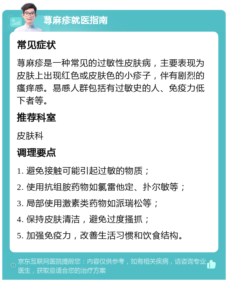 荨麻疹就医指南 常见症状 荨麻疹是一种常见的过敏性皮肤病，主要表现为皮肤上出现红色或皮肤色的小疹子，伴有剧烈的瘙痒感。易感人群包括有过敏史的人、免疫力低下者等。 推荐科室 皮肤科 调理要点 1. 避免接触可能引起过敏的物质； 2. 使用抗组胺药物如氯雷他定、扑尔敏等； 3. 局部使用激素类药物如派瑞松等； 4. 保持皮肤清洁，避免过度搔抓； 5. 加强免疫力，改善生活习惯和饮食结构。