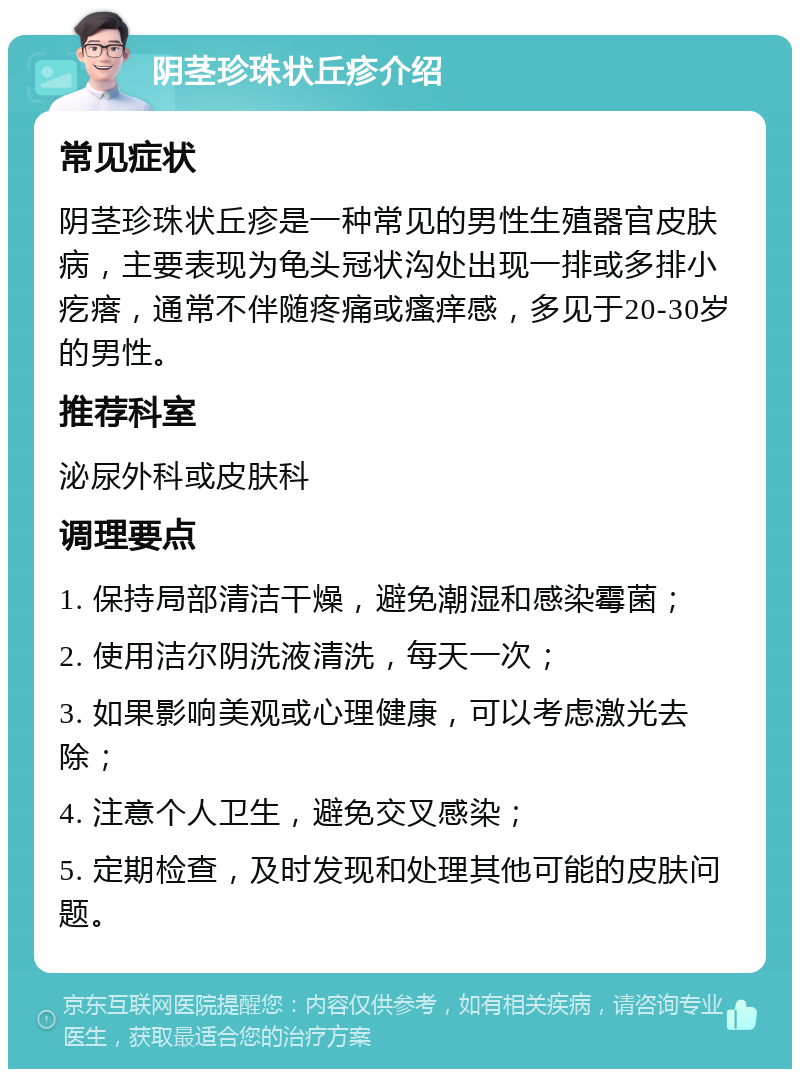 阴茎珍珠状丘疹介绍 常见症状 阴茎珍珠状丘疹是一种常见的男性生殖器官皮肤病，主要表现为龟头冠状沟处出现一排或多排小疙瘩，通常不伴随疼痛或瘙痒感，多见于20-30岁的男性。 推荐科室 泌尿外科或皮肤科 调理要点 1. 保持局部清洁干燥，避免潮湿和感染霉菌； 2. 使用洁尔阴洗液清洗，每天一次； 3. 如果影响美观或心理健康，可以考虑激光去除； 4. 注意个人卫生，避免交叉感染； 5. 定期检查，及时发现和处理其他可能的皮肤问题。