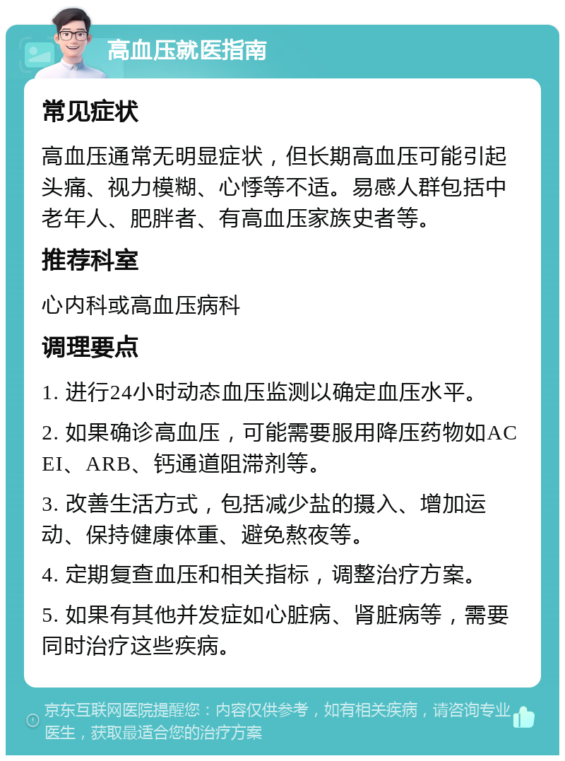 高血压就医指南 常见症状 高血压通常无明显症状，但长期高血压可能引起头痛、视力模糊、心悸等不适。易感人群包括中老年人、肥胖者、有高血压家族史者等。 推荐科室 心内科或高血压病科 调理要点 1. 进行24小时动态血压监测以确定血压水平。 2. 如果确诊高血压，可能需要服用降压药物如ACEI、ARB、钙通道阻滞剂等。 3. 改善生活方式，包括减少盐的摄入、增加运动、保持健康体重、避免熬夜等。 4. 定期复查血压和相关指标，调整治疗方案。 5. 如果有其他并发症如心脏病、肾脏病等，需要同时治疗这些疾病。