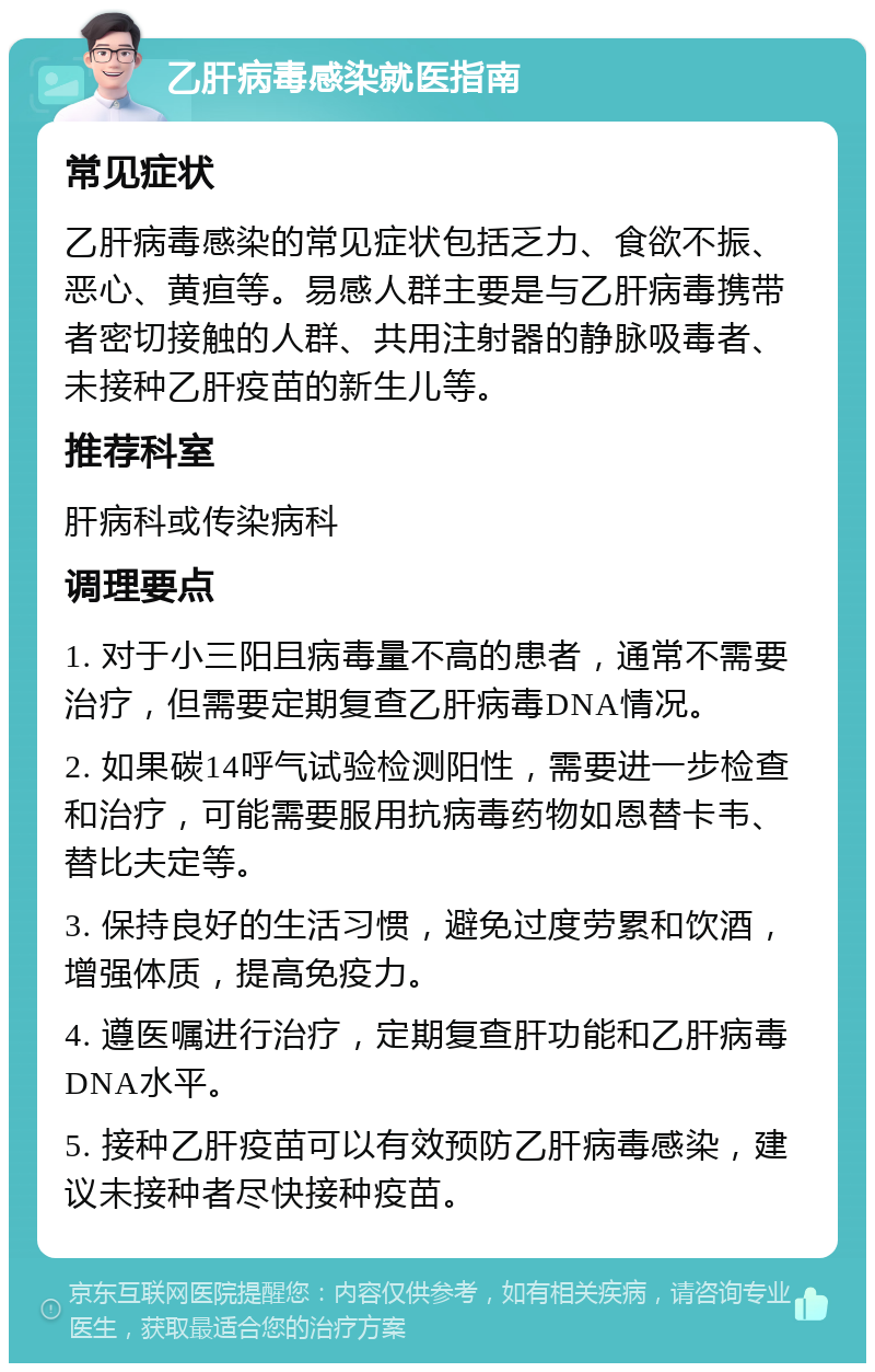 乙肝病毒感染就医指南 常见症状 乙肝病毒感染的常见症状包括乏力、食欲不振、恶心、黄疸等。易感人群主要是与乙肝病毒携带者密切接触的人群、共用注射器的静脉吸毒者、未接种乙肝疫苗的新生儿等。 推荐科室 肝病科或传染病科 调理要点 1. 对于小三阳且病毒量不高的患者，通常不需要治疗，但需要定期复查乙肝病毒DNA情况。 2. 如果碳14呼气试验检测阳性，需要进一步检查和治疗，可能需要服用抗病毒药物如恩替卡韦、替比夫定等。 3. 保持良好的生活习惯，避免过度劳累和饮酒，增强体质，提高免疫力。 4. 遵医嘱进行治疗，定期复查肝功能和乙肝病毒DNA水平。 5. 接种乙肝疫苗可以有效预防乙肝病毒感染，建议未接种者尽快接种疫苗。