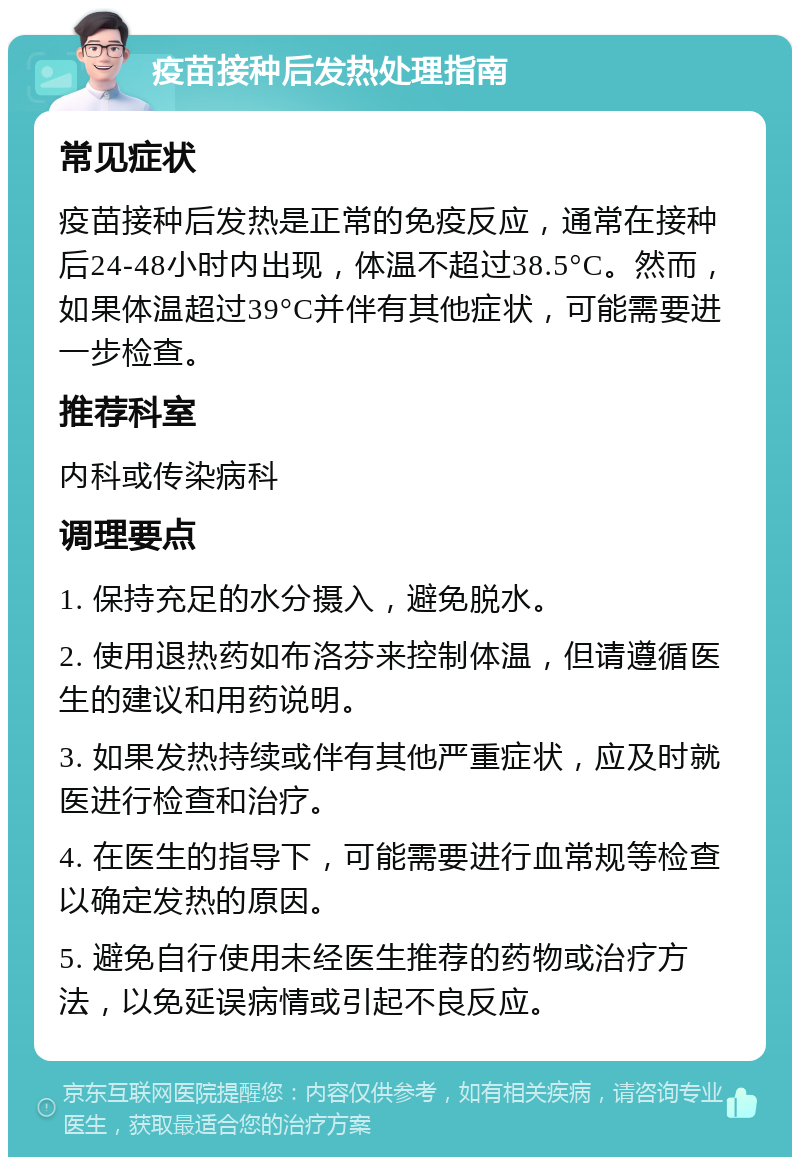 疫苗接种后发热处理指南 常见症状 疫苗接种后发热是正常的免疫反应，通常在接种后24-48小时内出现，体温不超过38.5°C。然而，如果体温超过39°C并伴有其他症状，可能需要进一步检查。 推荐科室 内科或传染病科 调理要点 1. 保持充足的水分摄入，避免脱水。 2. 使用退热药如布洛芬来控制体温，但请遵循医生的建议和用药说明。 3. 如果发热持续或伴有其他严重症状，应及时就医进行检查和治疗。 4. 在医生的指导下，可能需要进行血常规等检查以确定发热的原因。 5. 避免自行使用未经医生推荐的药物或治疗方法，以免延误病情或引起不良反应。