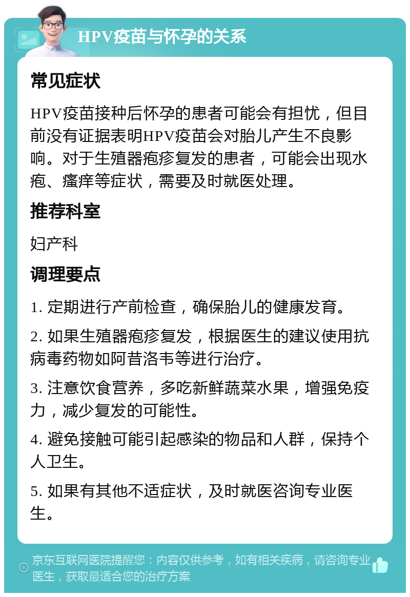 HPV疫苗与怀孕的关系 常见症状 HPV疫苗接种后怀孕的患者可能会有担忧，但目前没有证据表明HPV疫苗会对胎儿产生不良影响。对于生殖器疱疹复发的患者，可能会出现水疱、瘙痒等症状，需要及时就医处理。 推荐科室 妇产科 调理要点 1. 定期进行产前检查，确保胎儿的健康发育。 2. 如果生殖器疱疹复发，根据医生的建议使用抗病毒药物如阿昔洛韦等进行治疗。 3. 注意饮食营养，多吃新鲜蔬菜水果，增强免疫力，减少复发的可能性。 4. 避免接触可能引起感染的物品和人群，保持个人卫生。 5. 如果有其他不适症状，及时就医咨询专业医生。