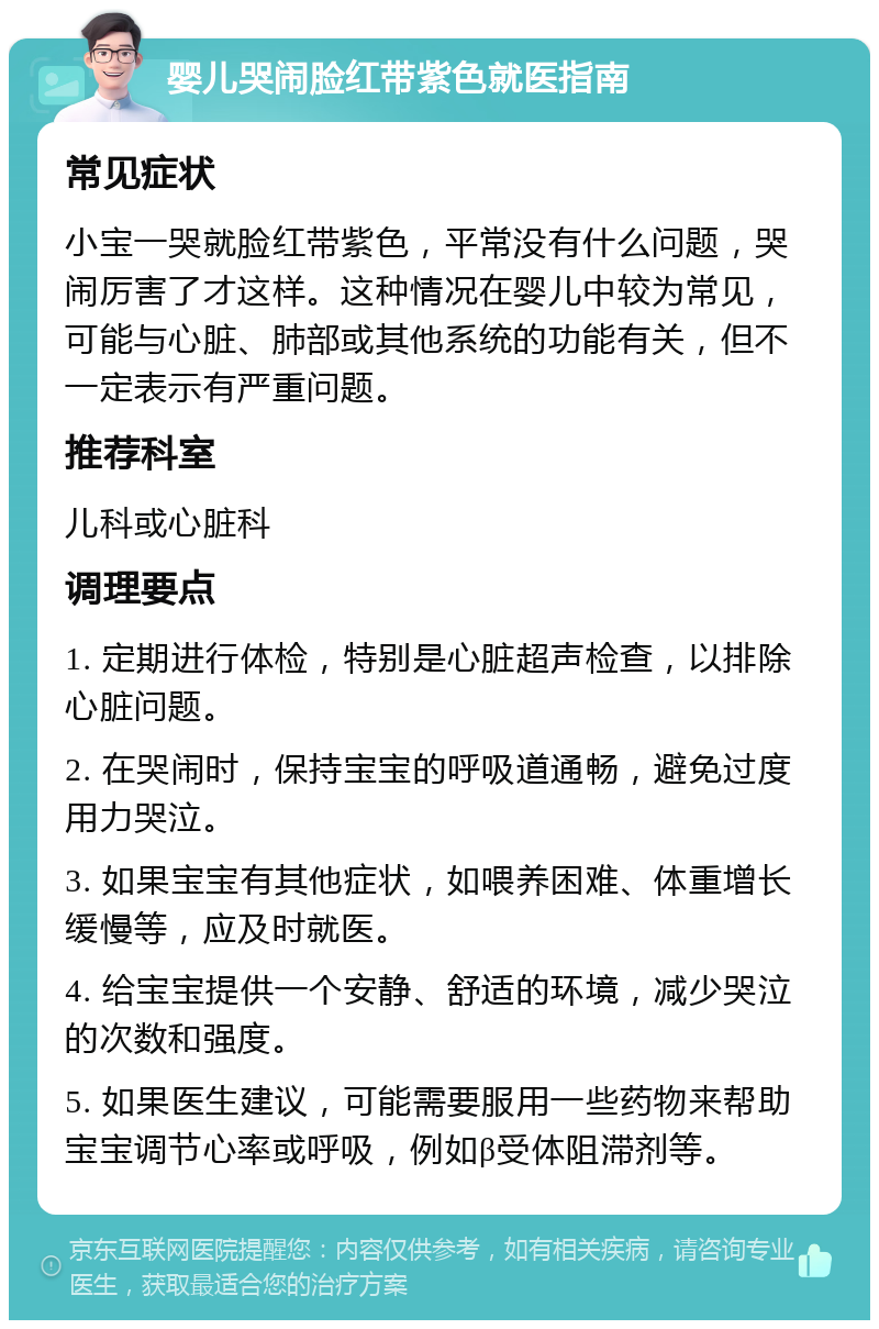 婴儿哭闹脸红带紫色就医指南 常见症状 小宝一哭就脸红带紫色，平常没有什么问题，哭闹厉害了才这样。这种情况在婴儿中较为常见，可能与心脏、肺部或其他系统的功能有关，但不一定表示有严重问题。 推荐科室 儿科或心脏科 调理要点 1. 定期进行体检，特别是心脏超声检查，以排除心脏问题。 2. 在哭闹时，保持宝宝的呼吸道通畅，避免过度用力哭泣。 3. 如果宝宝有其他症状，如喂养困难、体重增长缓慢等，应及时就医。 4. 给宝宝提供一个安静、舒适的环境，减少哭泣的次数和强度。 5. 如果医生建议，可能需要服用一些药物来帮助宝宝调节心率或呼吸，例如β受体阻滞剂等。