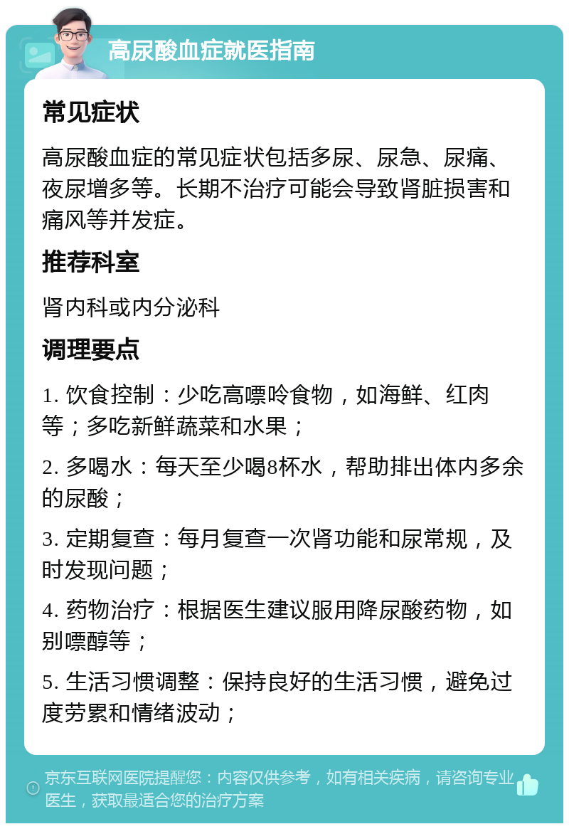 高尿酸血症就医指南 常见症状 高尿酸血症的常见症状包括多尿、尿急、尿痛、夜尿增多等。长期不治疗可能会导致肾脏损害和痛风等并发症。 推荐科室 肾内科或内分泌科 调理要点 1. 饮食控制：少吃高嘌呤食物，如海鲜、红肉等；多吃新鲜蔬菜和水果； 2. 多喝水：每天至少喝8杯水，帮助排出体内多余的尿酸； 3. 定期复查：每月复查一次肾功能和尿常规，及时发现问题； 4. 药物治疗：根据医生建议服用降尿酸药物，如别嘌醇等； 5. 生活习惯调整：保持良好的生活习惯，避免过度劳累和情绪波动；