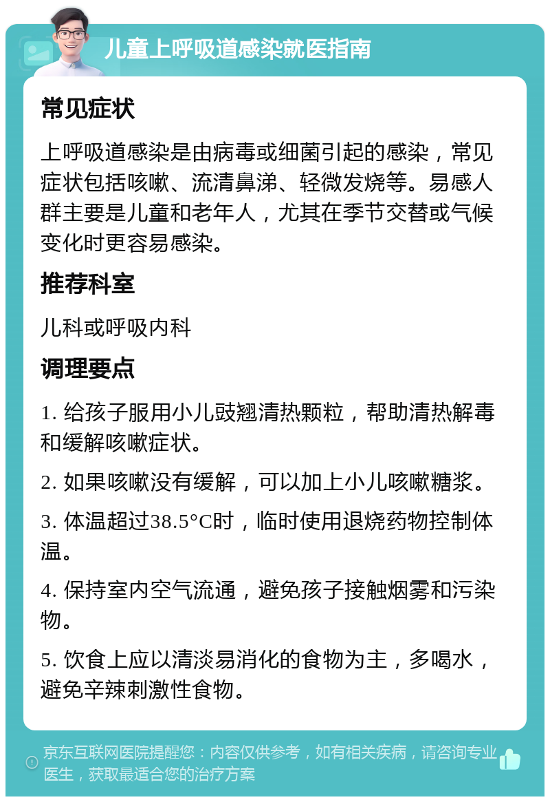 儿童上呼吸道感染就医指南 常见症状 上呼吸道感染是由病毒或细菌引起的感染，常见症状包括咳嗽、流清鼻涕、轻微发烧等。易感人群主要是儿童和老年人，尤其在季节交替或气候变化时更容易感染。 推荐科室 儿科或呼吸内科 调理要点 1. 给孩子服用小儿豉翘清热颗粒，帮助清热解毒和缓解咳嗽症状。 2. 如果咳嗽没有缓解，可以加上小儿咳嗽糖浆。 3. 体温超过38.5°C时，临时使用退烧药物控制体温。 4. 保持室内空气流通，避免孩子接触烟雾和污染物。 5. 饮食上应以清淡易消化的食物为主，多喝水，避免辛辣刺激性食物。