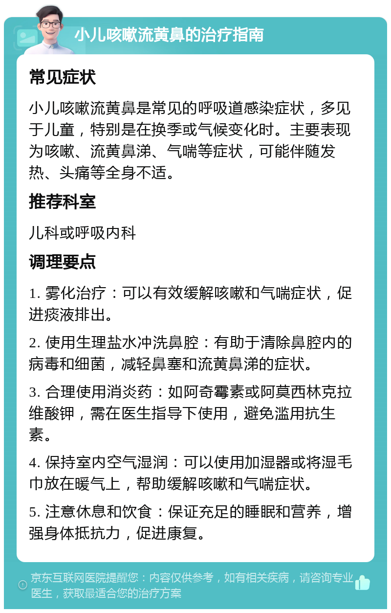 小儿咳嗽流黄鼻的治疗指南 常见症状 小儿咳嗽流黄鼻是常见的呼吸道感染症状，多见于儿童，特别是在换季或气候变化时。主要表现为咳嗽、流黄鼻涕、气喘等症状，可能伴随发热、头痛等全身不适。 推荐科室 儿科或呼吸内科 调理要点 1. 雾化治疗：可以有效缓解咳嗽和气喘症状，促进痰液排出。 2. 使用生理盐水冲洗鼻腔：有助于清除鼻腔内的病毒和细菌，减轻鼻塞和流黄鼻涕的症状。 3. 合理使用消炎药：如阿奇霉素或阿莫西林克拉维酸钾，需在医生指导下使用，避免滥用抗生素。 4. 保持室内空气湿润：可以使用加湿器或将湿毛巾放在暖气上，帮助缓解咳嗽和气喘症状。 5. 注意休息和饮食：保证充足的睡眠和营养，增强身体抵抗力，促进康复。