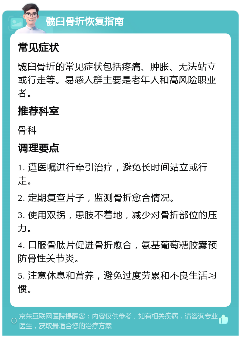 髋臼骨折恢复指南 常见症状 髋臼骨折的常见症状包括疼痛、肿胀、无法站立或行走等。易感人群主要是老年人和高风险职业者。 推荐科室 骨科 调理要点 1. 遵医嘱进行牵引治疗，避免长时间站立或行走。 2. 定期复查片子，监测骨折愈合情况。 3. 使用双拐，患肢不着地，减少对骨折部位的压力。 4. 口服骨肽片促进骨折愈合，氨基葡萄糖胶囊预防骨性关节炎。 5. 注意休息和营养，避免过度劳累和不良生活习惯。