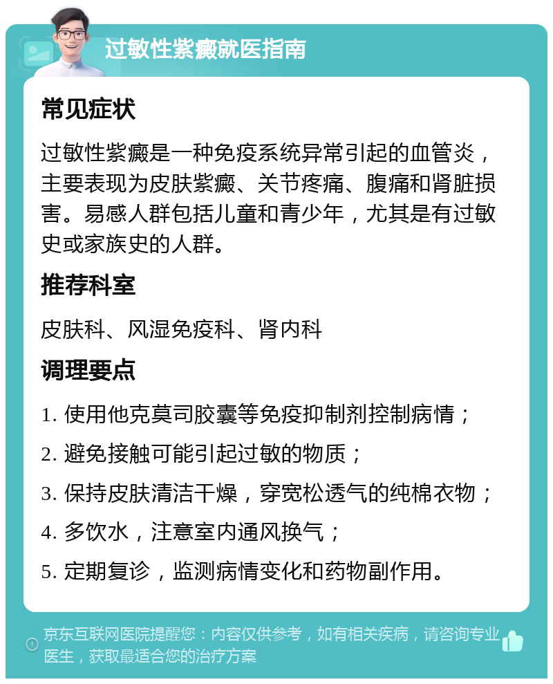 过敏性紫癜就医指南 常见症状 过敏性紫癜是一种免疫系统异常引起的血管炎，主要表现为皮肤紫癜、关节疼痛、腹痛和肾脏损害。易感人群包括儿童和青少年，尤其是有过敏史或家族史的人群。 推荐科室 皮肤科、风湿免疫科、肾内科 调理要点 1. 使用他克莫司胶囊等免疫抑制剂控制病情； 2. 避免接触可能引起过敏的物质； 3. 保持皮肤清洁干燥，穿宽松透气的纯棉衣物； 4. 多饮水，注意室内通风换气； 5. 定期复诊，监测病情变化和药物副作用。